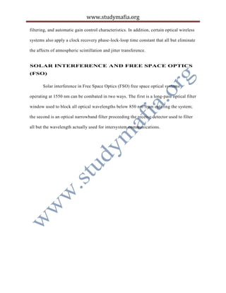www.studymafia.org
filtering, and automatic gain control characteristics. In addition, certain optical wireless
systems also apply a clock recovery phase-lock-loop time constant that all but eliminate
the affects of atmospheric scintillation and jitter transference.
SOLAR INTERFERENCE AND FREE SPACE OPTICS
(FSO)
Solar interference in Free Space Optics (FSO) free space optical systems
operating at 1550 nm can be combated in two ways. The first is a long-pass optical filter
window used to block all optical wavelengths below 850 nm from entering the system;
the second is an optical narrowband filter proceeding the receive detector used to filter
all but the wavelength actually used for intersystem communications.
 