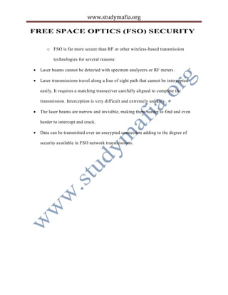 www.studymafia.org
FREE SPACE OPTICS (FSO) SECURITY
o FSO is far more secure than RF or other wireless-based transmission
technologies for several reasons:
 Laser beams cannot be detected with spectrum analyzers or RF meters.
 Laser transmissions travel along a line of sight path that cannot be intercepted
easily. It requires a matching transceiver carefully aligned to complete the
transmission. Interception is very difficult and extremely unlikely.
 The laser beams are narrow and invisible, making them harder to find and even
harder to intercept and crack.
 Data can be transmitted over an encrypted connection adding to the degree of
security available in FSO network transmissions.
 