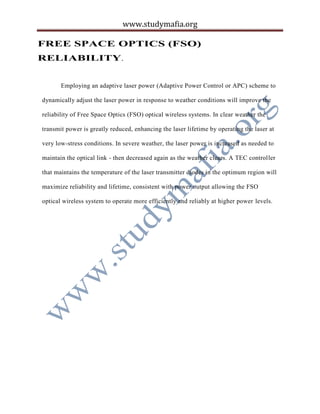www.studymafia.org
FREE SPACE OPTICS (FSO)
RELIABILITY.
Employing an adaptive laser power (Adaptive Power Control or APC) scheme to
dynamically adjust the laser power in response to weather conditions will improve the
reliability of Free Space Optics (FSO) optical wireless systems. In clear weather the
transmit power is greatly reduced, enhancing the laser lifetime by operating the laser at
very low-stress conditions. In severe weather, the laser power is increased as needed to
maintain the optical link - then decreased again as the weather clears. A TEC controller
that maintains the temperature of the laser transmitter diodes in the optimum region will
maximize reliability and lifetime, consistent with power output allowing the FSO
optical wireless system to operate more efficiently and reliably at higher power levels.
 