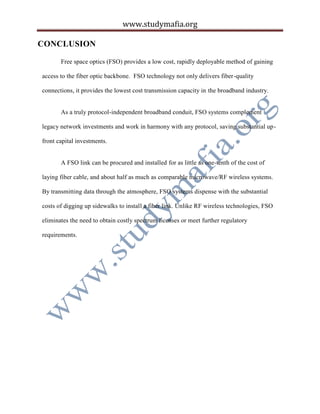 www.studymafia.org
CONCLUSION
Free space optics (FSO) provides a low cost, rapidly deployable method of gaining
access to the fiber optic backbone. FSO technology not only delivers fiber-quality
connections, it provides the lowest cost transmission capacity in the broadband industry.
As a truly protocol-independent broadband conduit, FSO systems complement
legacy network investments and work in harmony with any protocol, saving substantial up-
front capital investments.
A FSO link can be procured and installed for as little as one-tenth of the cost of
laying fiber cable, and about half as much as comparable microwave/RF wireless systems.
By transmitting data through the atmosphere, FSO systems dispense with the substantial
costs of digging up sidewalks to install a fiber link. Unlike RF wireless technologies, FSO
eliminates the need to obtain costly spectrum licenses or meet further regulatory
requirements.
 