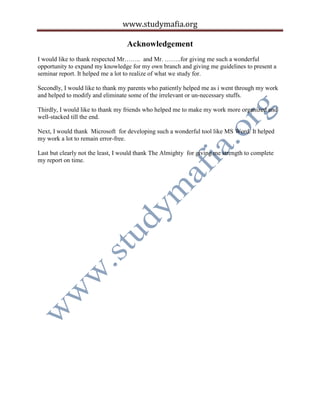 www.studymafia.org
Acknowledgement
I would like to thank respected Mr…….. and Mr. ……..for giving me such a wonderful
opportunity to expand my knowledge for my own branch and giving me guidelines to present a
seminar report. It helped me a lot to realize of what we study for.
Secondly, I would like to thank my parents who patiently helped me as i went through my work
and helped to modify and eliminate some of the irrelevant or un-necessary stuffs.
Thirdly, I would like to thank my friends who helped me to make my work more organized and
well-stacked till the end.
Next, I would thank Microsoft for developing such a wonderful tool like MS Word. It helped
my work a lot to remain error-free.
Last but clearly not the least, I would thank The Almighty for giving me strength to complete
my report on time.
 