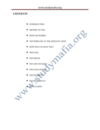 www.studymafia.org
CONTENTS
 INTRODUCTION
 HISTORY OF FSO
 HOW FSO WORKS
 FSO WIRELESS AT THE SPEED OF LIGHT
 HOW FSO CAN HELP YOU?
 WHY FSO
 FSO ISSUES
 FSO ADVANTAGES
 FSO CHALLENGES
 FSO SECURITY
 FSO RELIABILITY
 CONCLUSION
 