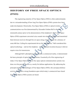 www.studymafia.org
HISTORY OF FREE SPACE OPTICS
(FSO)
The engineering maturity of Free Space Optics (FSO) is often underestimated,
due to a misunderstanding of how long Free Space Optics (FSO) systems have been
under development. Historically, Free Space Optics (FSO) or optical wireless
communications was first demonstrated by Alexander Graham Bell in the late
nineteenth century (prior to his demonstration of the telephone!). Bell’s Free Space
Optics (FSO) experiment converted voice sounds into telephone signals and transmitted
them between receivers through free air space along a beam of light for a distance of
some 600 feet. Calling his experimental device the “photophone,” Bell considered this
optical technology – and not the telephone – his preeminent invention because it did not
require wires for transmission.
Although Bell’s photophone never became a commercial reality, it demonstrated
the basic principle of optical communications. Essentially all of the engineering of
today’s Free Space Optics (FSO) or free space optical communications systems was
done over the past 40 years or so, mostly for defense applications. By addressing the
principal engineering challenges of Free Space Optics (FSO), this aerospace/defense
activity established a strong foundation upon which today’s commercial laser-based
Free Space Optics (FSO) systems are based.
 
