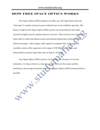 www.studymafia.org
HOW FREE SPACE OPTICS WORKS
Free Space Optics (FSO) transmits invisible, eye-safe light beams from one
"telescope" to another using low power infrared laser in the teraHertz spectrum. The
beams of light in Free Space Optics (FSO) systems are transmitted by laser light
focused on highly sensitive photon detector receivers. These receivers are telescopic
lenses able to collect the photon stream and transmit digital data containing a mix of
Internet messages, video images, radio signals or computer files. Commercially
available systems offer capacities in the range of 100 Mbps to 2.5 Gbps, and
demonstration systems report data rates as high as 160 Gbps.
Free Space Optics (FSO) systems can function over distances of several
kilometers. As long as there is a clear line of sight between the source and the
destination, and enough transmitter power, Free Space Optics (FSO) communication is
possible.
 