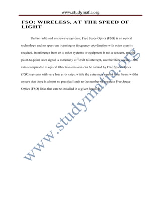 www.studymafia.org
FSO: WIRELESS, AT THE SPEED OF
LIGHT
Unlike radio and microwave systems, Free Space Optics (FSO) is an optical
technology and no spectrum licensing or frequency coordination with other users is
required, interference from or to other systems or equipment is not a concern, and the
point-to-point laser signal is extremely difficult to intercept, and therefore secure. Data
rates comparable to optical fiber transmission can be carried by Free Space Optics
(FSO) systems with very low error rates, while the extremely narrow laser beam widths
ensure that there is almost no practical limit to the number of separate Free Space
Optics (FSO) links that can be installed in a given location.
 