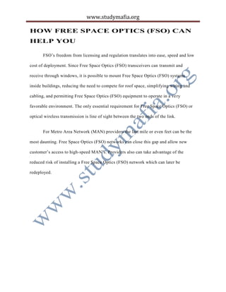 www.studymafia.org
HOW FREE SPACE OPTICS (FSO) CAN
HELP YOU
FSO’s freedom from licensing and regulation translates into ease, speed and low
cost of deployment. Since Free Space Optics (FSO) transceivers can transmit and
receive through windows, it is possible to mount Free Space Optics (FSO) systems
inside buildings, reducing the need to compete for roof space, simplifying wiring and
cabling, and permitting Free Space Optics (FSO) equipment to operate in a very
favorable environment. The only essential requirement for Free Space Optics (FSO) or
optical wireless transmission is line of sight between the two ends of the link.
For Metro Area Network (MAN) providers the last mile or even feet can be the
most daunting. Free Space Optics (FSO) networks can close this gap and allow new
customer’s access to high-speed MAN’s. Providers also can take advantage of the
reduced risk of installing a Free Space Optics (FSO) network which can later be
redeployed.
 