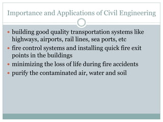 Importance and Applications of Civil Engineering
 building good quality transportation systems like
highways, airports, rail lines, sea ports, etc
 fire control systems and installing quick fire exit
points in the buildings
 minimizing the loss of life during fire accidents
 purify the contaminated air, water and soil
 