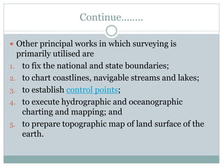 Continue……..
 Other principal works in which surveying is
primarily utilised are
1. to fix the national and state boundaries;
2. to chart coastlines, navigable streams and lakes;
3. to establish control points;
4. to execute hydrographic and oceanographic
charting and mapping; and
5. to prepare topographic map of land surface of the
earth.
 