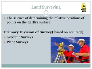 Land Surveying
 The science of determining the relative positions of
points on the Earth’s surface
Primary Division of Survey( based on accuracy)
 Geodetic Surveys
 Plane Surveys
 