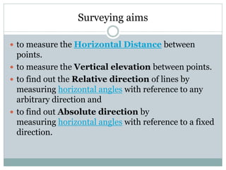 Surveying aims
 to measure the Horizontal Distance between
points.
 to measure the Vertical elevation between points.
 to find out the Relative direction of lines by
measuring horizontal angles with reference to any
arbitrary direction and
 to find out Absolute direction by
measuring horizontal angles with reference to a fixed
direction.
 