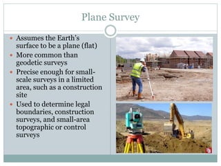 Plane Survey
 Assumes the Earth’s
surface to be a plane (flat)
 More common than
geodetic surveys
 Precise enough for small-
scale surveys in a limited
area, such as a construction
site
 Used to determine legal
boundaries, construction
surveys, and small-area
topographic or control
surveys
 