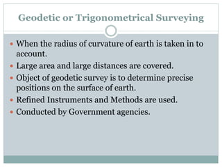 Geodetic or Trigonometrical Surveying
 When the radius of curvature of earth is taken in to
account.
 Large area and large distances are covered.
 Object of geodetic survey is to determine precise
positions on the surface of earth.
 Refined Instruments and Methods are used.
 Conducted by Government agencies.
 