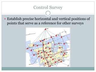 Control Survey
 Establish precise horizontal and vertical positions of
points that serve as a reference for other surveys
 