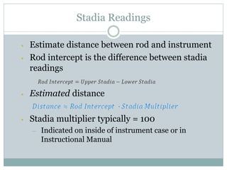 Stadia Readings
• Estimate distance between rod and instrument
• Rod intercept is the difference between stadia
readings
• Estimated distance
• Stadia multiplier typically = 100
– Indicated on inside of instrument case or in
Instructional Manual
 