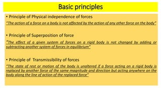 Basic principles
• Principle of Physical independence of forces
“The action of a force on a body is not affected by the action of any other force on the body”
• Principle of Superposition of force
“The effect of a given system of forces on a rigid body is not changed by adding or
subtracting another system of forces in equilibrium”
• Principle of Transmissibility of forces
“The state of rest or motion of the body is unaltered if a force acting on a rigid body is
replaced by another force of the same magnitude and direction but acting anywhere on the
body along the line of action of the replaced force”
 