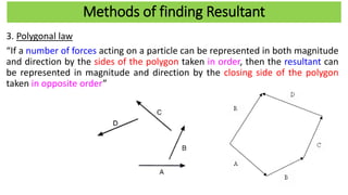 Methods of finding Resultant
3. Polygonal law
“If a number of forces acting on a particle can be represented in both magnitude
and direction by the sides of the polygon taken in order, then the resultant can
be represented in magnitude and direction by the closing side of the polygon
taken in opposite order”
 