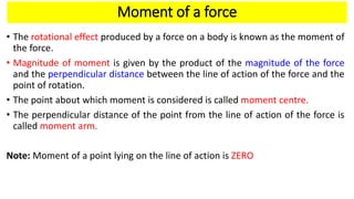 Moment of a force
• The rotational effect produced by a force on a body is known as the moment of
the force.
• Magnitude of moment is given by the product of the magnitude of the force
and the perpendicular distance between the line of action of the force and the
point of rotation.
• The point about which moment is considered is called moment centre.
• The perpendicular distance of the point from the line of action of the force is
called moment arm.
Note: Moment of a point lying on the line of action is ZERO
 