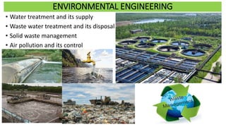 ENVIRONMENTAL ENGINEERING
• Water treatment and its supply
• Waste water treatment and its disposal
• Solid waste management
• Air pollution and its control
 