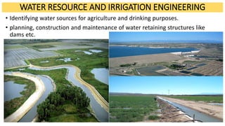 WATER RESOURCE AND IRRIGATION ENGINEERING
• Identifying water sources for agriculture and drinking purposes.
• planning, construction and maintenance of water retaining structures like
dams etc.
 