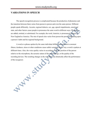 www.studymsfis.org
VARIATIONS IN SPEECH
The speech-recognition process is complicated because the production of phonemes and
the transition between them varies from person to person and even the same person. Different
people speak differently. Accents, regional dialects, sex, age, speech impediments, emotional
state, and other factors cause people to pronounce the same word in different ways. Phonemes
are added, omitted, or substituted. For example, the word, America, is pronounced in parts of
New England as America. The rate of speech also varies from person the person depending upon
a person’s habit and his regional background.
A word or a phrase spoken by the same individual differs from moment to moment
illness; tiredness, stress or other conditions cause subtle variations in the way a word is spoken at
different times. Also, the voice quality varies in accordance with the position of the person
relative to the microphone, the acoustic nature of the surroundings, or the quality of the
recording devices. The resulting changes in the waveform can drastically affect the performance
of the recognizer.
 