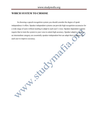 www.studymsfis.org
WHICH SYSTEM TO CHOOSE
In choosing a speech recognition system you should consider the degree of speak
independence it offers. Speaker independent systems can provide high recognition accuracies for
a wide range of users without needing to adapt to each user’s voice. Speaker dependent systems
require that to train the system to your voice to attain high accuracy. Speaker adaptive systems
an intermediate category are essentially speaker-independent but can adapt their templates for
each user to improve accuracy.
 