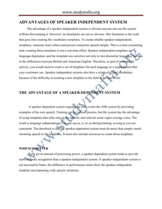 www.studymsfis.org
ADVANTAGES OF SPEAKER INDEPENDENT SYSTEM
The advantage of a speaker independent system is obvious-anyone can use the system
without first training it. However, its drawbacks are not so obvious. One limitation is the work
that goes into creating the vocabulary templates. To create reliable speaker-independents
templates, someone must collect and process numerous speech sample. This is a time-consuming
task; creating these templates is not a one-time effort. Speaker-independent templates are
language-dependant, and the templates are sensitive not only to two dissimilar languages but also
to the differences between British and American English. Therefore, as part of your design
activity, you would need to create a set of templates for each language or a major dialect that
your customers use. Speaker independent systems also have a relatively fixed vocabulary
because of the difficulty in creating a new template in the field at the user’s site.
THE ADVANTAGE OF A SPEAKER-DEPENDENT SYSTEM
A speaker dependent system requires the user a train the ASR system by providing
examples of his own speech. Training can be tedious process, but the system has the advantage
of using templates that refer only to the specific user and not some vague average voice. The
result is language independence. You can say ja, si, or ya during training, as long as you are
consistent. The drawback is that the speaker-dependent system must do more than simply match
incoming speech to the templates. It must also include resources to create those templates.
WHICH IS BETTER
For a given amount of processing power, a speaker dependent system tends to provide
more accurate recognition than a speaker-independent system. A speaker independent system is
not necessarily better: the difference in performance stems from the speaker independent
template encompassing wide speech variations.
 