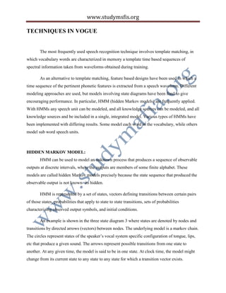 www.studymsfis.org
TECHNIQUES IN VOGUE
The most frequently used speech recognition technique involves template matching, in
which vocabulary words are characterized in memory a template time based sequences of
spectral information taken from waveforms obtained during training.
As an alternative to template matching, feature based designs have been used in which a
time sequence of the pertinent phonetic features is extracted from a speech waveform. Different
modeling approaches are used, but models involving state diagrams have been fond to give
encouraging performance. In particular, HMM (hidden Markov models) are frequently applied.
With HMMs any speech unit can be modeled, and all knowledge sources can be modeled, and all
knowledge sources and be included in a single, integrated model. Various types of HMMs have
been implemented with differing results. Some model each word in the vocabulary, while others
model sub word speech units.
HIDDEN MARKOV MODEL:
HMM can be used to model an unknown process that produces a sequence of observable
outputs at discrete intervals, where the outputs are members of some finite alphabet. These
models are called hidden Markov models precisely because the state sequence that produced the
observable output is not known- its hidden.
HMM is represented by a set of states, vectors defining transitions between certain pairs
of those states, probabilities that apply to state to state transitions, sets of probabilities
characterizing observed output symbols, and initial conditions.
An example is shown in the three state diagram 3 where states are denoted by nodes and
transitions by directed arrows (vectors) between nodes. The underlying model is a markov chain.
The circles represent states of the speaker’s vocal system specific configuration of tongue, lips,
etc that produce a given sound. The arrows represent possible transitions from one state to
another. At any given time, the model is said to be in one state. At clock time, the model might
change from its current state to any state to any state for which a transition vector exists.
 
