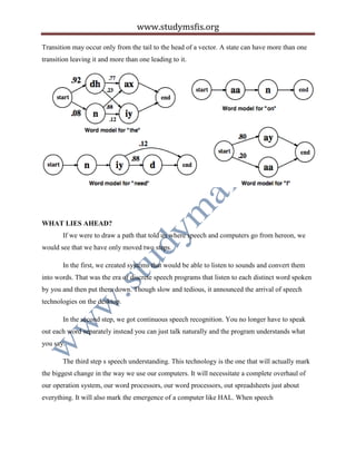 www.studymsfis.org
Transition may occur only from the tail to the head of a vector. A state can have more than one
transition leaving it and more than one leading to it.
WHAT LIES AHEAD?
If we were to draw a path that told us where speech and computers go from hereon, we
would see that we have only moved two steps.
In the first, we created systems that would be able to listen to sounds and convert them
into words. That was the era of discrete speech programs that listen to each distinct word spoken
by you and then put them down. Though slow and tedious, it announced the arrival of speech
technologies on the desktop.
In the second step, we got continuous speech recognition. You no longer have to speak
out each word separately instead you can just talk naturally and the program understands what
you say.
The third step s speech understanding. This technology is the one that will actually mark
the biggest change in the way we use our computers. It will necessitate a complete overhaul of
our operation system, our word processors, our word processors, out spreadsheets just about
everything. It will also mark the emergence of a computer like HAL. When speech
 
