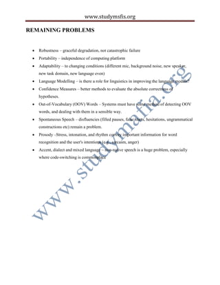 www.studymsfis.org
REMAINING PROBLEMS
 Robustness – graceful degradation, not catastrophic failure
 Portability – independence of computing platform
 Adaptability – to changing conditions (different mic, background noise, new speaker,
new task domain, new language even)
 Language Modelling – is there a role for linguistics in improving the language models?
 Confidence Measures – better methods to evaluate the absolute correctness of
hypotheses.
 Out-of-Vocabulary (OOV) Words – Systems must have some method of detecting OOV
words, and dealing with them in a sensible way.
 Spontaneous Speech – disfluencies (filled pauses, false starts, hesitations, ungrammatical
constructions etc) remain a problem.
 Prosody –Stress, intonation, and rhythm convey important information for word
recognition and the user's intentions (e.g., sarcasm, anger)
 Accent, dialect and mixed language – non-native speech is a huge problem, especially
where code-switching is commonplace
 