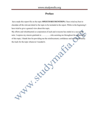 www.studymsfis.org
Preface
have made this report file on the topic SPEECH RECOGNITION; I have tried my best to
elucidate all the relevant detail to the topic to be included in the report. While in the beginning I
have tried to give a general view about this topic.
My efforts and wholehearted co-corporation of each and everyone has ended on a successful
note. I express my sincere gratitude to …………..who assisting me throughout the preparation
of this topic. I thank him for providing me the reinforcement, confidence and most importantly
the track for the topic whenever I needed it.
 