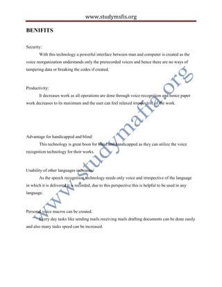 www.studymsfis.org
BENIFITS
Security:
With this technology a powerful interface between man and computer is created as the
voice reorganization understands only the prerecorded voices and hence there are no ways of
tampering data or breaking the codes if created.
Productivity:
It decreases work as all operations are done through voice recognition and hence paper
work decreases to its maximum and the user can feel relaxed irrespective of the work.
Advantage for handicapped and blind:
This technology is great boon for blind and handicapped as they can utilize the voice
recognition technology for their works.
Usability of other languages increases.
As the speech recognition technology needs only voice and irrespective of the language
in which it is delivered it is recorded, due to this perspective this is helpful to be used in any
language.
Personal voice macros can be created.
Every day tasks like sending mails receiving mails drafting documents can be done easily
and also many tasks speed can be increased.
 