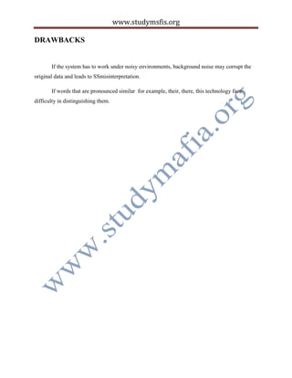www.studymsfis.org
DRAWBACKS
If the system has to work under noisy environments, background noise may corrupt the
original data and leads to SSmisinterpretation.
If words that are pronounced similar for example, their, there, this technology face
difficulty in distinguishing them.
 