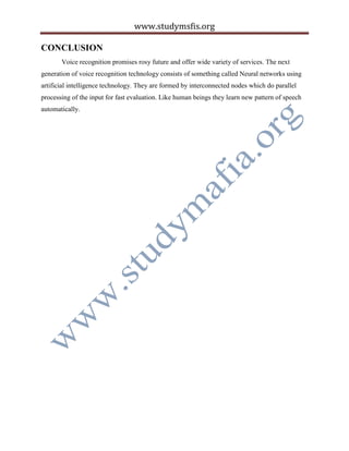 www.studymsfis.org
CONCLUSION
Voice recognition promises rosy future and offer wide variety of services. The next
generation of voice recognition technology consists of something called Neural networks using
artificial intelligence technology. They are formed by interconnected nodes which do parallel
processing of the input for fast evaluation. Like human beings they learn new pattern of speech
automatically.
 