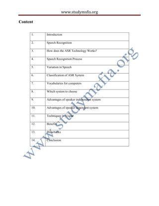 www.studymsfis.org
Content
1. Introduction
2. Speech Recognition
3. How does the ASR Technology Works?
4. Speech Recognition Process
5. Variation in Speech
6. Classification of ASR System
7. Vocabularies for computers
8. Which system to choose
9. Advantages of speaker independent system
10. Advantages of speaker dependent system
11. Techniques in Vogue
12. Benefits
13. Drawbacks
14. Conclusion
 