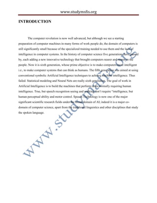 www.studymsfis.org
INTRODUCTION
The computer revolution is now well advanced, but although we see a starting
preparation of computer machines in many forms of work people do, the domain of computers is
still significantly small because of the specialized training needed to use them and the lack of
intelligence in computer systems. In the history of computer science five generations have passed
by, each adding a new innovative technology that brought computers nearer and nearer to the
people. Now it is sixth generation, whose prime objective is to make computers more intelligent
i.e., to make computer systems that can think as humans. The fifth generation was aimed at using
conventional symbolic Artificial Intelligence techniques to achieve machine intelligence. Thus
failed. Statistical modeling and Neural Nets are really sixth generation. The goal of work in
Artificial Intelligence is to build the machines that perform tasks normally requiring human
intelligence. True, but speech recognition seeing and walking don’t require “intelligence, but
human perceptual ability and motor control. Speech Technology is now one of the major
significant scientific research fields under the broad domain of AI; indeed it is a major co-
domain of computer science, apart from the traditional linguistics and other disciplines that study
the spoken language.
 