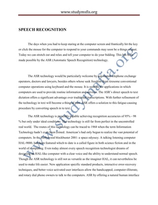 www.studymsfis.org
SPEECH RECOGNITION
The days when you had to keep staring at the computer screen and frantically hit the key
or click the mouse for the computer to respond to your commands may soon be a things of past.
Today we can stretch out and relax and tell your computer to do your bidding. This has been
made possible by the ASR (Automatic Speech Recognition) technology.
The ASR technology would be particularly welcome by automated telephone exchange
operators, doctors and lawyers, besides others whose seek freedom from tiresome conventional
computer operations using keyboard and the mouse. It is suitable for applications in which
computers are used to provide routine information and services. The ASR’s direct speech to text
dictation offers a significant advantage over traditional transcriptions. With further refinement of
the technology in text will become a thing of past. ASR offers a solution to this fatigue-causing
procedure by converting speech in to text.
The ASR technology is presently capable achieving recognition accuracies of 95% - 98
% but only under ideal conditions. The technology is still far from perfect in the uncontrolled
real world. The routes of this technology can be traced to 1968 when the term Information
Technology hadn’t even been coined. American’s had only begun to realize the vast potential of
computers. In the Hollywood blockbuster 2001: a space odyssey. A talking listening computer
HAL-9000, had been featured which to date is a called figure in both science fiction and in the
world of computing. Even today almost every speech recognition technologist dreams of
designing an HAL-like computer with a clear voice and the ability to understand normal speech.
Though the ASR technology is still not as versatile as the imaginer HAL, it can nevertheless be
used to make life easier. New application specific standard products, interactive error-recovery
techniques, and better voice activated user interfaces allow the handicapped, computer-illiterate,
and rotary dial phone owners to talk to the computers. ASR by offering a natural human interface
 