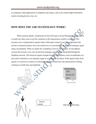 www.studymsfis.org
to computers, finds applications in telephone-call centers, such as for airline flight information
system, learning devices, toys, etc..
HOW DOES THE ASR TECHNOLOGY WORK?
When a person speaks, compressed air from the lungs is forced through the vocal tract as
a sound wave that varies as per the variations in the lung pressure and the vocal tract. This
acoustic wave is interpreted as speech when it falls upon a person’s ear. In any machine that
records or transmits human voice, the sound wave is converted into an electrical analogue signal
using a microphone. When we speak into a telephone receiver, for instance, its microphone
converts the acoustic wave into an electrical analogue signal that is transmitted through the
telephone network. The electrical signals strength from the microphone varies in amplitude over
time and is referred to as an analogue signal or an analogue waveform. If the signal results from
speech, it is known as a speech waveform. Speech waveforms have the characteristic of being
continuous in both time and amplitude.
THE ROADTO HAL
Person
speaks
“THE ROAD
TO HAL”
THE
ROAD TO
HAL
 