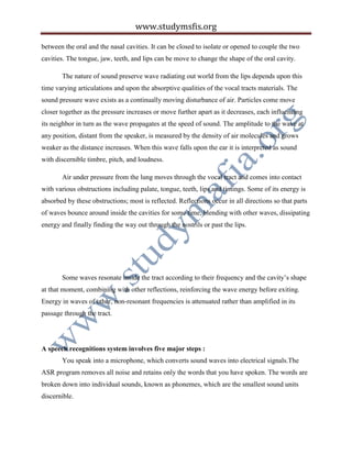 www.studymsfis.org
between the oral and the nasal cavities. It can be closed to isolate or opened to couple the two
cavities. The tongue, jaw, teeth, and lips can be move to change the shape of the oral cavity.
The nature of sound preserve wave radiating out world from the lips depends upon this
time varying articulations and upon the absorptive qualities of the vocal tracts materials. The
sound pressure wave exists as a continually moving disturbance of air. Particles come move
closer together as the pressure increases or move further apart as it decreases, each influencing
its neighbor in turn as the wave propagates at the speed of sound. The amplitude to the wave at
any position, distant from the speaker, is measured by the density of air molecules and grows
weaker as the distance increases. When this wave falls upon the ear it is interpreted as sound
with discernible timbre, pitch, and loudness.
Air under pressure from the lung moves through the vocal tract and comes into contact
with various obstructions including palate, tongue, teeth, lips and timings. Some of its energy is
absorbed by these obstructions; most is reflected. Reflections occur in all directions so that parts
of waves bounce around inside the cavities for some time, blending with other waves, dissipating
energy and finally finding the way out through the nostrils or past the lips.
Some waves resonate inside the tract according to their frequency and the cavity’s shape
at that moment, combining with other reflections, reinforcing the wave energy before exiting.
Energy in waves of other, non-resonant frequencies is attenuated rather than amplified in its
passage through the tract.
A speech recognitions system involves five major steps :
You speak into a microphone, which converts sound waves into electrical signals.The
ASR program removes all noise and retains only the words that you have spoken. The words are
broken down into individual sounds, known as phonemes, which are the smallest sound units
discernible.
 