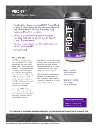 PRO-TF™
Product information is approved for use in the United States only. © 2015 4Life Trademarks, LLC, All Rights Reserved. 021915US Label 120214US
•	 Provides 20 g of patent-pending PRO-TF Protein Blend
in every 2 scoop serving serving—the most advanced
and effective protein available to burn fat, build
muscle, and transform your body.
•	 Includes a critically essential protein source for
your body PLUS 600 mg of 4Life Transfer Factor®
in every 2 scoop serving!
•	 Increases muscle growth by 74%1
and stimulates fat
burning by up to 464%2
•	University-tested
What is PRO-TF?
PRO-TF is an exclusive protein
blend developed by 4Life to help
you transform your body so that
you can enjoy a more youthful and
vibrant life.* As the flagship product
for the 4LifeTransform™ product
line, PRO-TF is the only protein
powder that contains a full-serving
of 4Life Transfer Factor. With its
smooth and creamy vanilla flavor,
PRO-TF is a delicious and versatile
way to get your daily protein,
whatever your fitness goal.
Every scoop of PRO-TF provides
10 g of the most advanced and
effective protein for optimizing body
composition and supporting lean
muscle building and mass.*
PRO-TF has been independently and
university-tested to support increased
metabolism and calorie burning,
healthy fat loss, a feeling of fullness,
and better recovery times. And, it
bolsters the immune system.*
PRO-TF is best consumed with six
ounces or more of cold water to
taste. However, it is also great with
NutraStart®
for a meal on the go and
a total protein infusion!
Your Total Protein Infusion
*THESE STATEMENTS HAVE NOT BEEN EVALUATED BY THE FOOD AND DRUG ADMINISTRATION. THESE PRODUCTS ARE NOT INTENDED TO DIAGNOSE, TREAT, CURE, OR PREVENT ANY DISEASE.
Ordering Information
Item # 27568—46-serving canister
Item # 27569—12 for the price of 11
PRIMARY SUPPORT:
Weight Management*
Immune System*
SECONDARY SUPPORT:
Heart Support*
Joint & Bone Health*
 