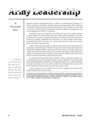MILITARY POLICE 19-08-18
dangerous missions. Knowing that there is a place for everything and everything in its
place is leadership. Leadership is admitting mistakes and learning from them. Eating last
is leadership. Practicing servant leadership and sharing the pains of heat, dirt, sand, cold,
wet, insects, and other harsh environmental conditions is leadership. “Packing your own
roll and digging your own hole” is leadership.
Leadership comes from experience, but experience comes from making mistakes.
A leader changes the odds and knows the risks. Leaders develop teamwork. The tides,
the channels, the seasons, the winds, the hazards, the weather, and the best forecasts are
all known by leaders. Leadership knows that there is no end to change except failure.
Leadership knows that if you treat every customer like your last or ﬁrst, you will never
have to worry about repeat business.
Leaders often make good grades in school and have many years of formal education
and numerous important degrees. But they also have been known to fail math, English, and
other equally important subjects. Leaders enure that the enemy gives his life for his cause.
Leaders ensure that their troops always have the tactical advantage, the best training and
equipment, the highest morale, and plenty of food and water. Leaders work hard to ensure
that the workload is distributed equally among all troops.
Leadership comes from family, friends, teachers, coaches, and pastors. Simple, easy-
to-understand orders come from leaders. Complex tasks are changed into short and accurate
plans through leadership. Leadership can be learned and taught, but it cannot be forgotten
or bought. Leadership can be seen, tasted, smelled, felt, and heard; and it can also come
from a blind person with no hands who cannot hear, speak, or walk.
Finally, a leader is so in love with life that he or she is willing to die for the lives and
freedom of others and our great Nation!
Lieutenant Colonel Dandridge is a certiﬁed business process reengineering specialist and
the East-region manager and a senior engineer with Westar Aerospace and Defense Group,
Incorporated, Field Services Division. He holds a bachelor’s degree in aeronautical science
and a master’s degree in transportation management.
A
Personal
View
Army Leadership
“. . . a leader is
so in love with
life that he or
she is willing to
die for the lives
and freedom of
others and our
great Nation!”
 