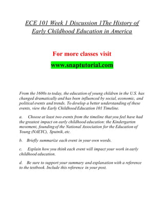 ECE 101 Week 1 Discussion 1The History of
Early Childhood Education in America
For more classes visit
www.snaptutorial.com
From the 1600s to today, the education of young children in the U.S. has
changed dramatically and has been influenced by social, economic, and
political events and trends. To develop a better understanding of these
events, view the Early Childhood Education 101 Timeline.
a. Choose at least two events from the timeline that you feel have had
the greatest impact on early childhood education: the Kindergarten
movement, founding of the National Association for the Education of
Young (NAEYC), Sputnik, etc.
b. Briefly summarize each event in your own words.
c. Explain how you think each event will impact your work in early
childhood education.
d. Be sure to support your summary and explanation with a reference
to the textbook. Include this reference in your post.
 