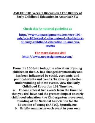 ASH ECE 101 Week 1 Discussion 1The History of
Early Childhood Education in America NEW
Check this A+ tutorial guideline at
http://www.uopassignments.com/ece-101-
ash/ece-101-week-1-discussion-1-the-history-
of-early-childhood-education-in-america-
recent
For more classes visit
http://www.uopassignments.com/
From the 1600s to today, the education of young
children in the U.S. has changed dramatically and
has been influenced by social, economic, and
political events and trends. To develop a better
understanding of these events, view the Early
Childhood Education 101 Timeline.
a. Choose at least two events from the timeline
that you feel have had the greatest impact on early
childhood education: the Kindergarten movement,
founding of the National Association for the
Education of Young (NAEYC), Sputnik, etc.
b. Briefly summarize each event in your own
 
