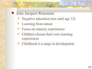 Jean Jacques Rousseau Negative education (not until age 12) Learning from nature Focus on sensory experiences Children choose their own learning experiences Childhood is a stage in development 