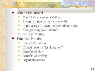 Johann Pestalozzi Careful observation of children Recognizing potential in each child Importance of student-teacher relationships Strengthening peer relations Sensory learning Friedrich Froebel Studied Pestalozzi Coined the term “kindergarten” Benefits of play Benefits of singing Began circle time 