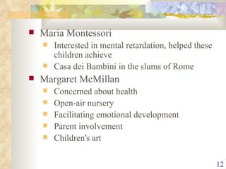Maria Montessori Interested in mental retardation, helped these children achieve Casa dei Bambini in the slums of Rome Margaret McMillan Concerned about health Open-air nursery  Facilitating emotional development Parent involvement Children's art 