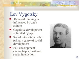 Lev Vygotsky Believed thinking is influenced by one’s culture Cognitive development is limited by age Social interaction is the primary cause of social development Full development cannot happen without social interaction 