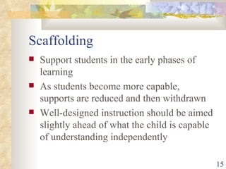 Scaffolding Support students in the early phases of learning As students become more capable, supports are reduced and then withdrawn Well-designed instruction should be aimed slightly ahead of what the child is capable of understanding independently 