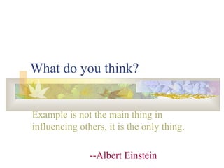 What do you think? Example is not the main thing in influencing others, it is the only thing. --Albert Einstein 