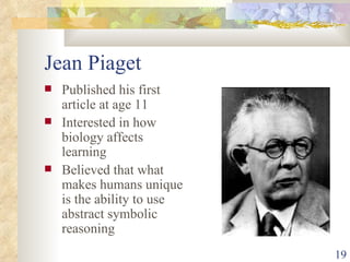 Jean Piaget Published his first article at age 11 Interested in how biology affects learning Believed that what makes humans unique is the ability to use abstract symbolic reasoning 