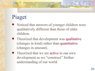 Piaget Noticed that answers of younger children were qualitatively different than those of older children. Theorized that development was  qualitative  (changes in kind) rather than  quantitative  (changes in amount). Theorized that we are  active  in our own development as we “construct” further understanding of our world 